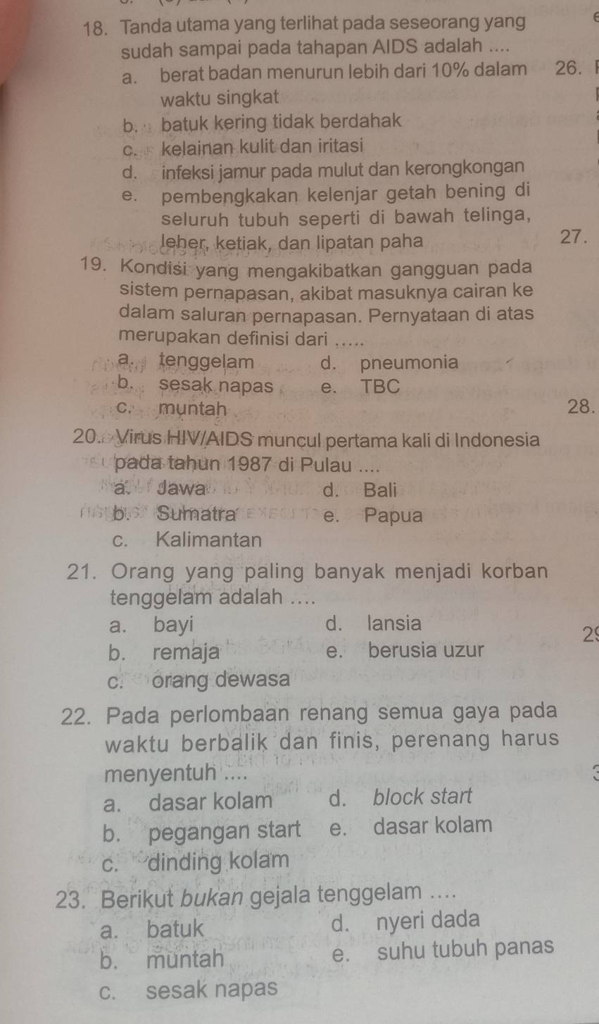 Tanda utama yang terlihat pada seseorang yang
sudah sampai pada tahapan AIDS adalah ....
a. berat badan menurun lebih dari 10% dalam 26.
waktu singkat
b. batuk kering tidak berdahak
c. kelainan kulit dan iritasi
d. infeksi jamur pada mulut dan kerongkongan
e. pembengkakan kelenjar getah bening di
seluruh tubuh seperti di bawah telinga,
leher, ketiak, dan lipatan paha 27.
19. Kondisi yang mengakibatkan gangguan pada
sistem pernapasan, akibat masuknya cairan ke
dalam saluran pernapasan. Pernyataan di atas
merupakan definisi dari_
a. tenggelam d. pneumonia
b. sesak napas e. TBC
c. muntah 28.
20. Virus HIV/AIDS muncul pertama kali di Indonesia
pada tahun 1987 di Pulau ....
a. i Jawa d. Bali
bSumatra e. Papua
c. Kalimantan
21. Orang yang paling banyak menjadi korban
tenggelam adalah ....
a. bayi d. lansia
2
b. remaja e. berusia uzur
c. orang dewasa
22. Pada perlombaan renang semua gaya pada
waktu berbalik dan finis, perenang harus
menyentuh ...._
a. dasar kolam d. block start
b. pegangan start e. dasar kolam
c. dinding kolam
23. Berikut bukan gejala tenggelam ....
a. batuk d. nyeri dada
b. muntah e. suhu tubuh panas
c. sesak napas