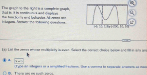 The graph to the right is a complete graph,
that is, it is continuous and displays
the function's end behavior. All zeros are
intagers. Answer the following questions.
(a) List the zeros whose multiplicity is even. Select the correct choice below and fill in any an
A. x=5
[Type an integers or a simplified fractions. Use a comma to separate answers as nee
B. There are no such zeros.