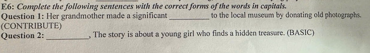 E6: Complete the following sentences with the correct forms of the words in capitals. 
Question 1: Her grandmother made a significant _to the local museum by donating old photographs. 
(CONTRIBUTE) 
Question 2: _, The story is about a young girl who finds a hidden treasure. (BASIC)