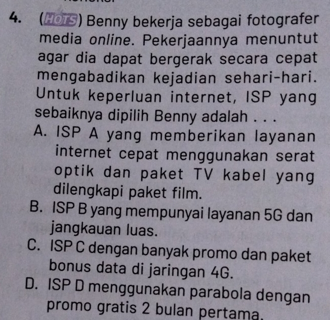 (▲0) Benny bekerja sebagai fotografer
media online. Pekerjaannya menuntut
agar dia dapat bergerak secara cepat
mengabadikan kejadian sehari-hari.
Untuk keperluan internet, ISP yang
sebaiknya dipilih Benny adalah . . .
A. ISP A yang memberikan layanan
internet cepat menggunakan serat
optik dan paket TV kabel yang
dilengkapi paket film.
B. ISP B yang mempunyai layanan 5G dan
jangkauan luas.
C. ISP C dengan banyak promo dan paket
bonus data di jaringan 4G.
D. ISP D menggunakan parabola dengan
promo gratis 2 bulan pertama.