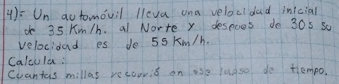 4): Un aotomovil lleva ona velocidad inicial 
de 35 Km/h. al Norte x despoes de 30s Sc 
velocidad es de 55 Km/h. 
Calcula; 
Coantas millas recouris on ose laoso do tlempo.