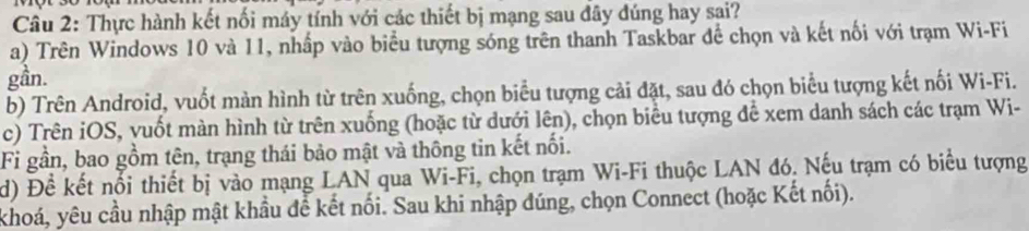 Thực hành kết nối máy tính với các thiết bị mạng sau đây đúng hay sai? 
a) Trên Windows 10 và 11, nhấp vào biểu tượng sóng trên thanh Taskbar để chọn và kết nối với trạm Wi-Fi 
gần. 
b) Trên Android, vuốt màn hình từ trên xuống, chọn biểu tượng cải đặt, sau đó chọn biểu tượng kết nối Wi-Fi. 
c) Trên iOS, vuốt màn hình từ trên xuống (hoặc từ dưới lên), chọn biểu tượng để xem danh sách các trạm Wi- 
Fi gần, bao gồm tên, trạng thái bảo mật và thông tin kết nối. 
d) Đề kết nổi thiết bị vào mạng LAN qua Wi-Fi, chọn trạm Wi-Fi thuộc LAN đó. Nếu trạm có biểu tượng 
khoá, yêu cầu nhập mật khẩu để kết nối. Sau khi nhập đúng, chọn Connect (hoặc Kết nối).