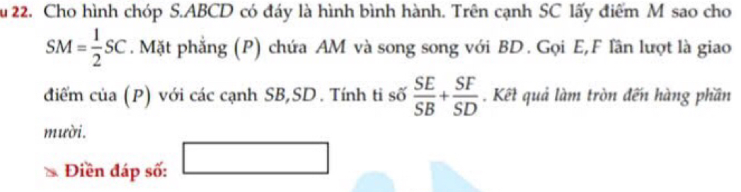 Cho hình chóp S. ABCD có đáy là hình bình hành. Trên cạnh SC lấy điểm M sao cho
SM= 1/2 SC. Mặt phẳng (P) chứa AM và song song với BD. Gọi E, F lần lượt là giao 
điểm của (P) với các cạnh SB, SD. Tính ti số  SE/SB + SF/SD . Kết quả làm tròn đến hàng phần 
mười. 
Điền đáp số: □