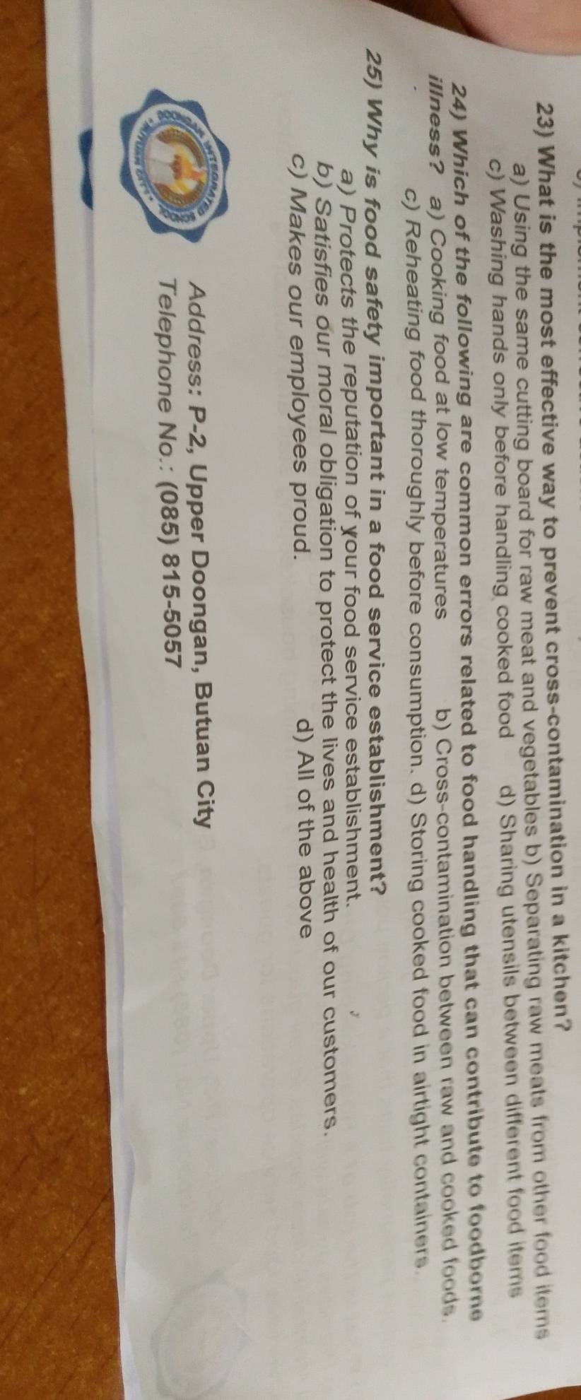 What is the most effective way to prevent cross-contamination in a kitchen?
a) Using the same cutting board for raw meat and vegetables b) Separating raw meats from other food items
c) Washing hands only before handling cooked food d) Sharing utensils between different food items
24) Which of the following are common errors related to food handling that can contribute to foodborne
illness? a) Cooking food at low temperatures b) Cross-contamination between raw and cooked foods.
c) Reheating food thoroughly before consumption. d) Storing cooked food in airtight containers
25) Why is food safety important in a food service establishment?
a) Protects the reputation of your food service establishment.
b) Satisfies our moral obligation to protect the lives and health of our customers.
c) Makes our employees proud. d) All of the above
Address: P-2, Upper Doongan, Butuan City
Telephone No.: (085) 815-5057
