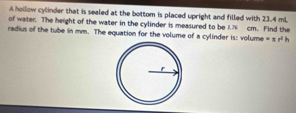 A hollow cylinder that is sealed at the bottom is placed upright and filled with 23.4 mL
of water. The height of the water in the cylinder is measured to be 1.76 cm. Find the 
radius of the tube in mm. The equation for the volume of a cylinder is: volume =π r^2h