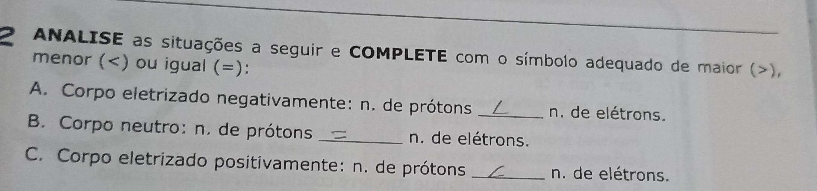 ANALISE as situações a seguir e COMPLETE com o símbolo adequado de maior (), 
menor () ou igual (=): 
A. Corpo eletrizado negativamente: n. de prótons _n. de elétrons. 
B. Corpo neutro: n. de prótons _n. de elétrons. 
C. Corpo eletrizado positivamente: n. de prótons _n. de elétrons.