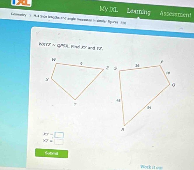 My IXL Learning Assessment 
Geometry ) M.4 Side lengths and angle measures in similar figures E2K 
WXYZ ~ QPSR. Find XY and YZ.
XY=□
YZ=□
Submit 
Work it out