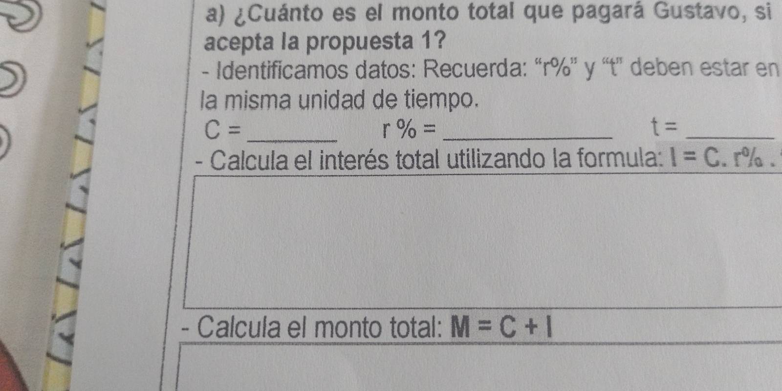 ¿Cuánto es el monto total que pagará Gustavo, si 
acepta la propuesta 1? 
- Identificamos datos: Recuerda: “ r% ” y “t' deben estar en 
la misma unidad de tiempo.
C= _
r % = _ 
_ t=
- Calcula el interés total utilizando la formula: I=C.r%. 
- Calcula el monto total: M=C+I