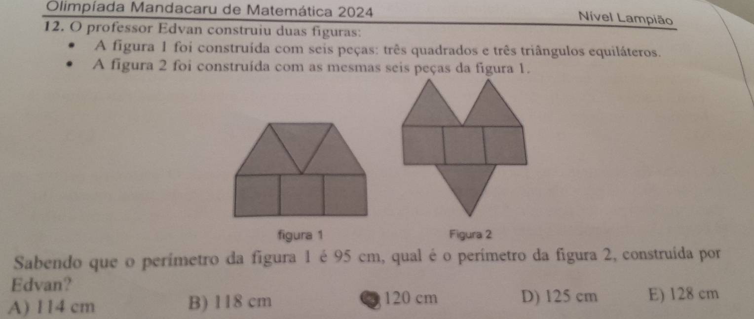 Olimpíada Mandacaru de Matemática 2024
Nível Lampião
12. O professor Edvan construiu duas figuras:
A figura 1 foi construída com seis peças: três quadrados e três triângulos equiláteros.
A figura 2 foi construída com as mesmas seis peças da figura 1.
figura 1 Figura 2
Sabendo que o perímetro da figura 1 é 95 cm, qual é o perímetro da figura 2, construída por
Edvan?
D) 125 cm
A) 114 cm B) 118 cm 120 cm E) 128 cm