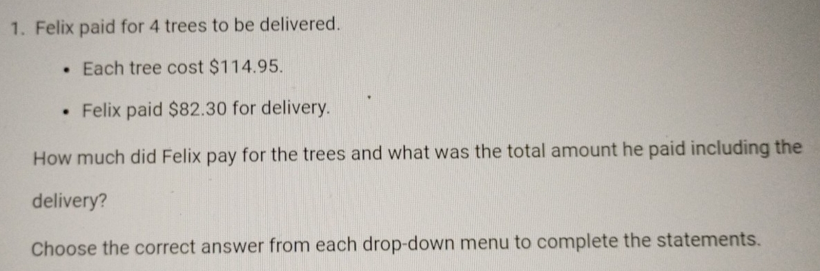 Felix paid for 4 trees to be delivered. 
Each tree cost $114.95. 
Felix paid $82.30 for delivery. 
How much did Felix pay for the trees and what was the total amount he paid including the 
delivery? 
Choose the correct answer from each drop-down menu to complete the statements.