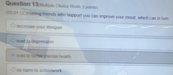 Question 13(Mulliple Choice Worth 3 paints)
(03.01 LC)Having friends who support you can improve your mood, which can in turn
decrease your lifespan
lead to depression
lead to beffer mental health
do harm to schoolwork