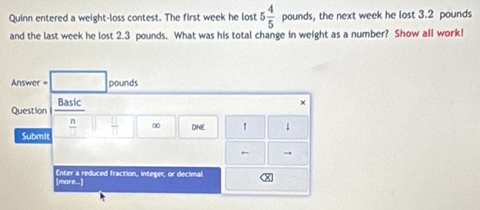 Quinn entered a weight-loss contest. The first week he lost 5 4/5  pounds, the next week he lost 3.2 pounds
and the last week he lost 2.3 pounds. What was his total change in weight as a number? Show all work! 
Answer = □ pounds
Basic × 
Question 
Submit  n/□   □  □ /□   □ ∞ DNE ↑ ↓ 
← → 
Enter a reduced fraction, integer, or decimal 
[more..]