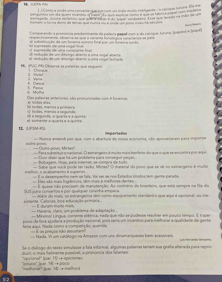 (UEPA-PA)
[...] Conto a vocês uma conversa que tive com um índio muito inteligente - o cacique Juruna. Ele me
perguntou um dia quem inventou q "papé". Eu quis explicar como é que se fabrica papel com madeira
esmagada. Juruna reclamou que queria saber é do "papé" verdadeiro. Esse que levado na mão de um
homem o torna dono de terras que nunca viu e onde um povo viveu há séculos.
Darcy Ribeiro.
Comparando a pronúncia predominante da palavra papel com a do cacique Juruna, [papéw] e [papé]
respectivamente, observa-se que a variante fonológica caracteriza-se pela
a) substituição de um fonema sonoro final por um fonema surdo.
b) supressão de uma vogal final.
c) supressão de uma consoante final.
d) redução de um ditongo aberto a uma vogal aberta.
e) redução de um ditongo aberto a uma vogal fechada.
11. (PUC-PR) Observe as palavras que seguem:
1. Choque
2. Hotel
3. Varre
4. Desce
5. Passa
6. Molha
Das palavras anteriores, são pronunciadas com 4 fonemas
a) todas elas.
b) todas, menos a primeira.
c) todas, menos a segunda.
d) a segunda, a quarta e a quinta.
e) somente a quarta e a quinta.
12. (UFSM-RS)
Importados
— Nunca entendi por que, com a abertura da nossa economia, não aproveitaram para importar
outro povo.
— Outro povo, Mirtes?
— Para substituir o nacional. O estrangeiro é muito mais benfeito do que o que se encontra por aqui.
— Ouvi dizer que há um problema para conseguir peças...
— Bobagem. Hoje, pela internet, se compra de tudo.
— Sabe que você pode ter razão, Mirtes? O material do povo que se vê no estrangeiro é muito
melhor, o acabamento é superior...
— E o desempenho nem se fala. Vai ver se nos Estados Unidos tem gente parada.
— Eles são mais higiênicos, têm mais e melhores dentes...
— E quase não precisam de manutenção. Ao contrário do brasileiro, que está sempre na fila do
SUS para consertos e por qualquer coisinha empaca.
— Além do mais, os estrangeiros têm como equipamento standard o que aqui é opcional, ou ine-
xistente. Calorias, boa educação primária...
— E duram muito mais.
— Haveria, claro, um problema de adaptação...
— Mínimo! Língua, corrente elétrica, nada que não se pudesse resolver em pouco tempo. E trazer
povo de fora ajudaria a produção nacional, pois seria um incentivo para melhorar a qualidade de gente
feita aqui. Nada como a competição, querida.
— E os preços não assustam?
— Nada. Vi um catálogo na Amazon com uns dinamarqueses bem acessíveis.
Luís Fernando Verissimo.
Se o diálogo do texto simulasse a fala informal, algumas palavras teriam sua grafia alterada para repro-
duzir, o mais fielmente possível, a pronúncia dos falantes:
“opcional” (par. 11) → opicionau
“pouco” (par. 14) → poco
“melhorar” (par. 14) → melhorá
52