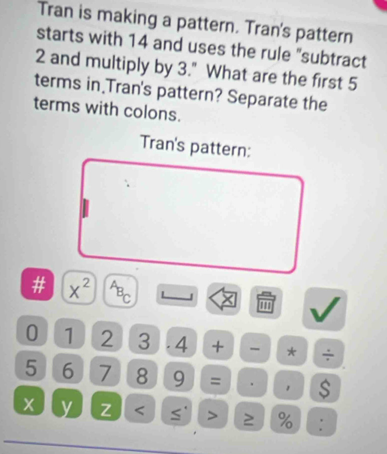 Tran is making a pattern. Tran's pattern 
starts with 14 and uses the rule "subtract
2 and multiply by 3." What are the first 5
terms in Tran's pattern? Separate the 
terms with colons. 
Tran's pattern: 
# x^2 A^(^overline B)C 
a ''' 
0 1 2 3 . 4 + - * ÷
5 6 7 8 9 = 、 1 s
X y z < 5' > 
%