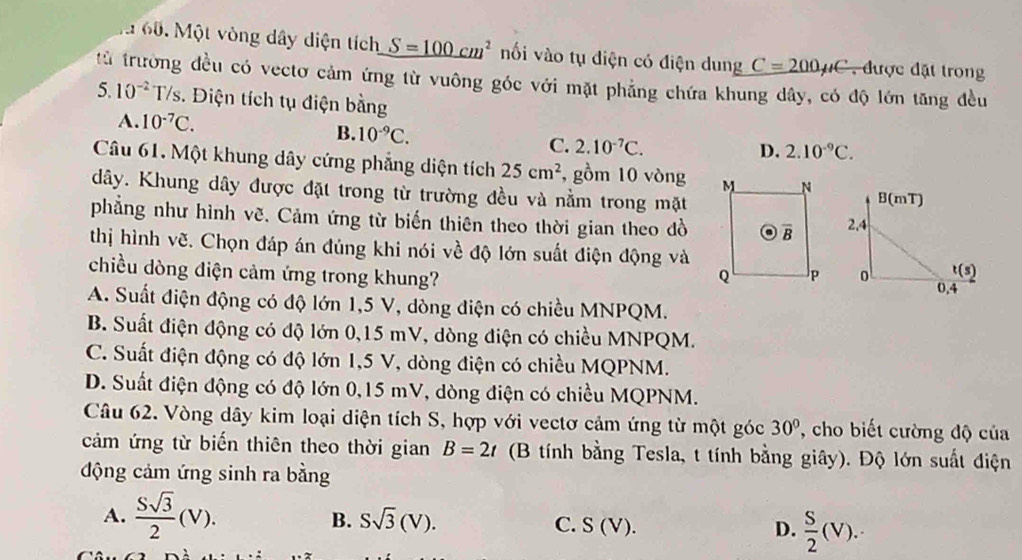 Một vòng dây diện tích S=100cm^2 nối vào tụ điện có điện dung C=200mu C , được đặt trong
từ trưởng đều có vectơ cảm ứng từ vuông góc với mặt phẳng chứa khung dây, có độ lớn tăng đều
5 10^(-2)T/s :. Điện tích tụ điện bằng
A. 10^(-7)C. D. 2.10^(-9)C.
B. 10^(-9)C. C. 2.10^(-7)C.
Câu 61. Một khung dây cứng phẳng diện tích 25cm^2 , gồm 10 vòng 
dây. Khung dây được đặt trong từ trường đều và nằm trong mặt
phẳng như hình vẽ. Cảm ứng từ biến thiên theo thời gian theo dồ
thị hình vẽ. Chọn đáp án đúng khi nói về độ lớn suất điện động và
chiều dòng điện cảm ứng trong khung?
A. Suất điện động có độ lớn 1,5 V, dòng điện có chiều MNPQM.
B. Suất điện động có độ lớn 0,15 mV, dòng điện có chiều MNPQM.
C. Suất điện động có độ lớn 1,5 V, dòng điện có chiều MQPNM.
D. Suất điện động có độ lớn 0,15 mV, dòng điện có chiều MQPNM.
Câu 62. Vòng dây kim loại diện tích S, hợp với vectơ cảm ứng từ một góc 30° , cho biết cường độ của
cảm ứng từ biến thiên theo thời gian B=2t (B tính bằng Tesla, t tính bằng giây). Độ lớn suất điện
động cảm ứng sinh ra bằng
B. Ssqrt(3)(V).
A.  Ssqrt(3)/2 (V). C. S (V). D.  S/2 (V).