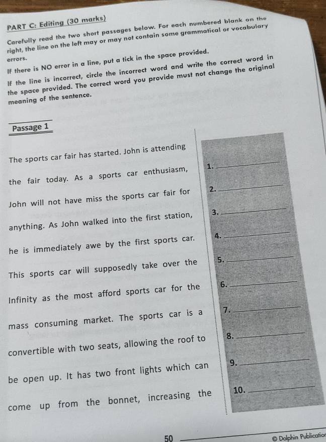 Editing (30 marks) 
Carefully read the two short passages below. For each numbered blank on the 
right, the line on the left may or may not contain some grammatical or vocabulary 
errors. 
If there is NO error in a line, put a tick in the space provided. 
If the line is incorrect, circle the incorrect word and write the correct word in 
the space provided. The correct word you provide must not change the original 
meaning of the sentence. 
Passage 1 
The sports car fair has started. John is attending 
_ 
the fair today. As a sports car enthusiasm, 1. 
_ 
_ 
John will not have miss the sports car fair for 2. 
anything. As John walked into the first station, 3. 
_ 
he is immediately awe by the first sports car. 4. 
_ 
This sports car will supposedly take over the 5. 
Infinity as the most afford sports car for the 6. 
_ 
mass consuming market. The sports car is a 7. 
_ 
_ 
convertible with two seats, allowing the roof to 8. 
_ 
be open up. It has two front lights which can 9. 
come up from the bonnet, increasing the 10. 
_
50
Dolphin Publication