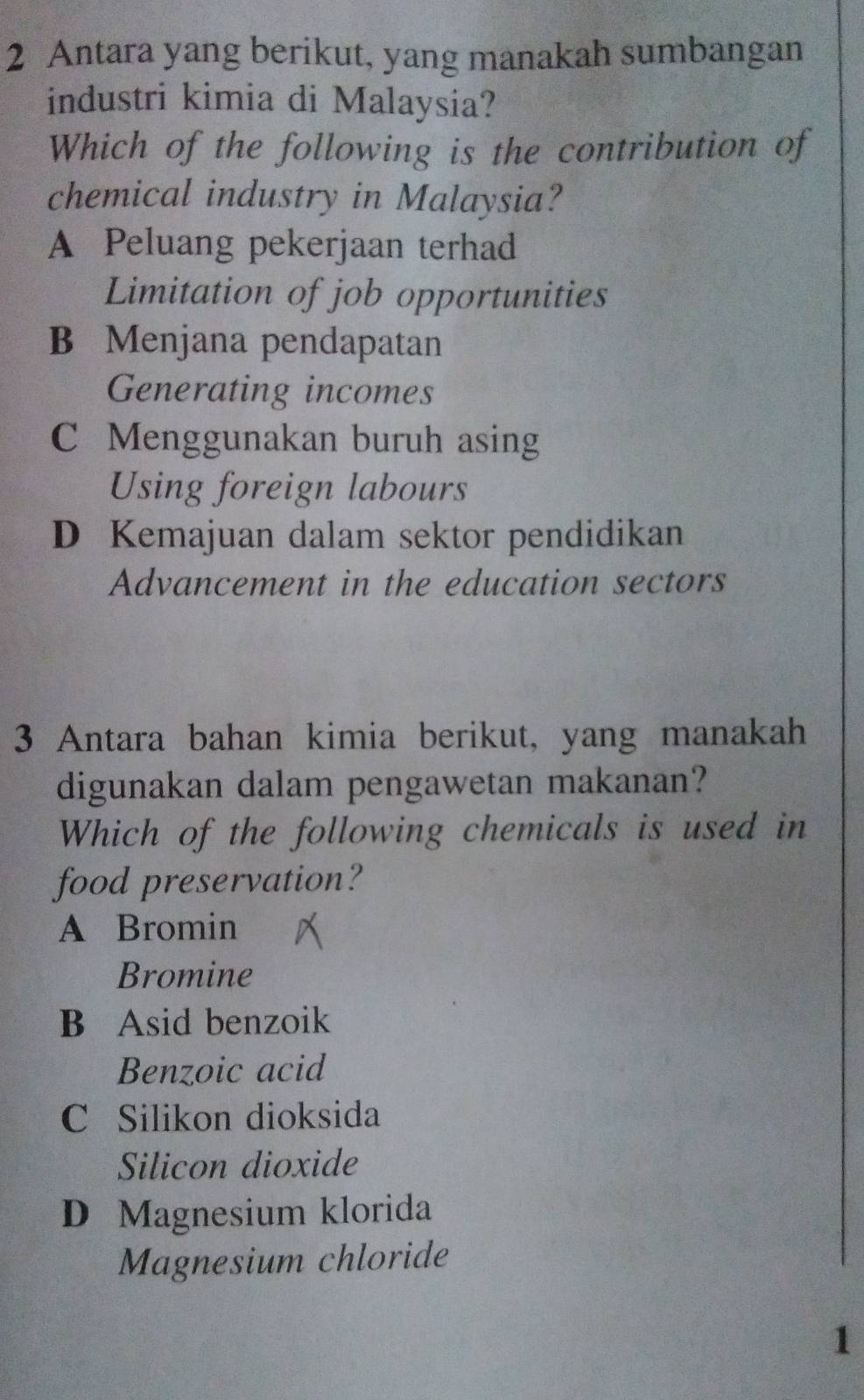 Antara yang berikut, yang manakah sumbangan
industri kimia di Malaysia?
Which of the following is the contribution of
chemical industry in Malaysia?
A Peluang pekerjaan terhad
Limitation of job opportunities
B Menjana pendapatan
Generating incomes
C Menggunakan buruh asing
Using foreign labours
D Kemajuan dalam sektor pendidikan
Advancement in the education sectors
3 Antara bahan kimia berikut, yang manakah
digunakan dalam pengawetan makanan?
Which of the following chemicals is used in
food preservation?
A Bromin
Bromine
B Asid benzoik
Benzoic acid
C Silikon dioksida
Silicon dioxide
D Magnesium klorida
Magnesium chloride
1