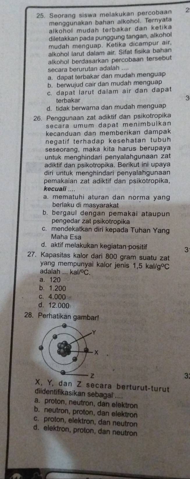 Seorang siswa melakukan percobaan 2
menggunakan bahan alkohol. Ternyata
alkohol mudah terbakar dan ketika
diletakkan pada punggung tangan, alkohol
mudah menguap. Ketika dicampur air,
alkohol larut dalam air. Sifat fisika bahan
alkohol berdasarkan percobaan tersebut
secara berurutan adalah ....
a. dapat terbakar dan mudah menguap
b. berwujud cair dan mudah menguap
c. dapat larut dalam air dan dapat
terbakar
3
d. tidak berwarna dan mudah menguap
26. Penggunaan zat adiktif dan psikotropika
secara umum dapat menimbulkan
kecanduan dan memberikan dampak
negatif terhadap kesehatan tubuh 
seseorang, maka kita harus berupaya
untuk menghindari penyalahgunaan zat
adiktif dan psikotropika. Berikut ini upaya
diri untuk menghindari penyalahgunaan
pemakaian zat adiktif dan psikotropika,
kecuali ....
a. mematuhi aturan dan norma yang
berlaku di masyarakat
b. bergaul dengan pemakai ataupun
pengedar zat psikotropika
c. mendekatkan diri kepada Tuhan Yang
Maha Esa
d. aktif melakukan kegiatan positif
3
27. Kapasitas kalor dari 800 gram suatu zat
yang mempunyai kalor jenis 1,5kal/g°C
adalah ... kal/^circ C.
a. 120
b. 1.200
c. 4.000
d. 12.000
28. Perhatikan gambar!
3
X, Y, dan Z secara berturut-turut
diidentifikasikan sebagai ....
a. proton, neutron, dan elektron
b. neutron, proton, dan elektron
c. proton, elektron, dan neutron
d. elektron, proton, dan neutron