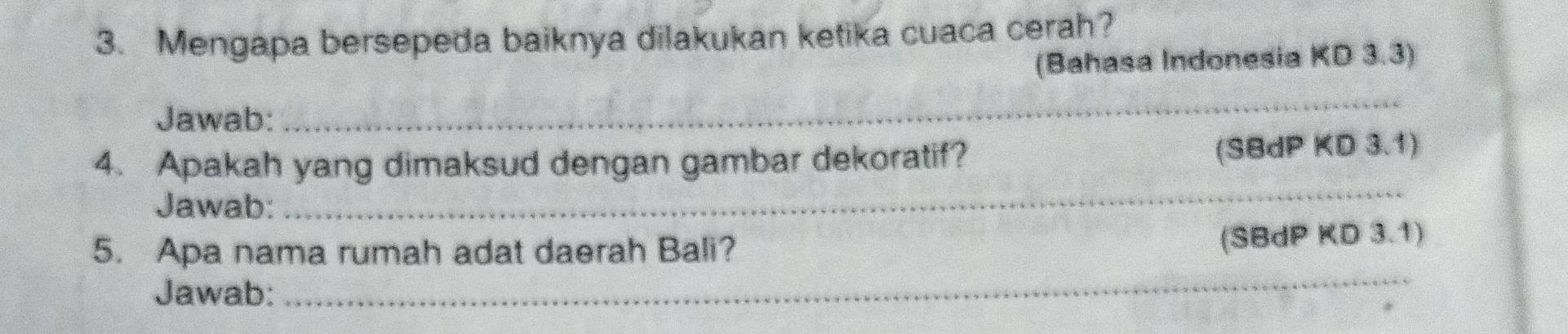 Mengapa bersepeda baiknya dilakukan ketika cuaca cerah? 
(Bahasa Indonesia KD 3.3) 
Jawab: 
_ 
4. Apakah yang dimaksud dengan gambar dekoratif? (SBdP KD 3.1) 
Jawab: 
_ 
5. Apa nama rumah adat daerah Bali? 
(SBdP KD 3.1) 
Jawab: 
_