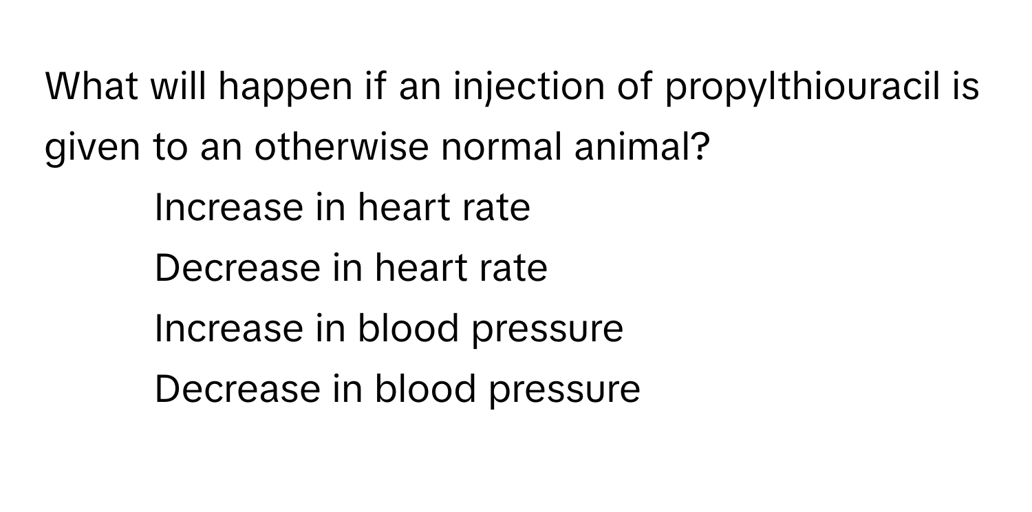 What will happen if an injection of propylthiouracil is given to an otherwise normal animal?

1) Increase in heart rate 
2) Decrease in heart rate 
3) Increase in blood pressure 
4) Decrease in blood pressure