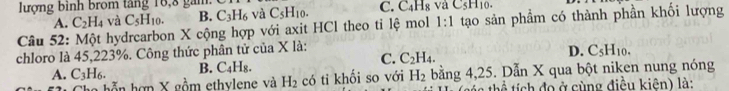 lượng bình brom tăng 18, 8 gam c và C_5H_10. C. C_4H_8 aC_5H_10.
A. C_2H_4 và C_5H_10. B. C_3H_6
Câu 52: Một hydrcarbon X cộng hợp với axit HCl theo ti lệ mol 1:1 tạo sản phẩm có thành phần khối lượng
chloro là 45, 223%. Công thức phân tử của X là:
C.
A. C_3H_6. B. C_4H_8. C_2H_4. D. C_5H_10. 
hỗn hợp X gồm ethylene và H_2 có ti khối so với H_2 bằng 4, 25. Dẫn X qua bột niken nung nóng
th n thể tích đo ở cùng điều kiên) là: