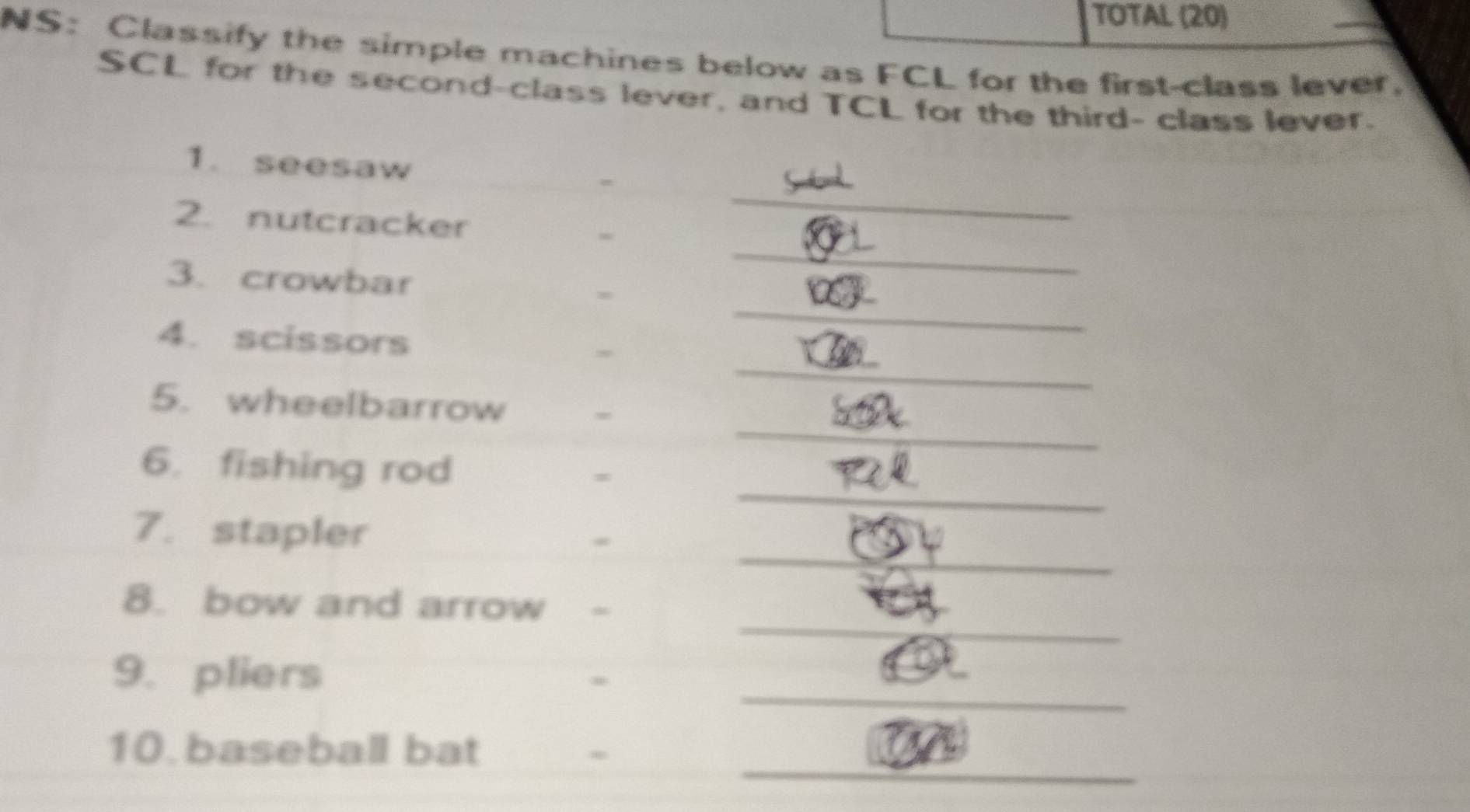 TOTAL (20) 
NS: Classify the simple machines below as FCL for the first-class lever. 
SCL for the second-class lever, and TCL for the third- class lever. 
_ 
1. seesaw 
_ 
2. nutcracker = 
_ 
3. crowbar = 
_ 
4. scissors = 
_ 
5. wheelbarrow = 
_ 
6. fishing rod 
= 
_ 
7. stapler 
_ 
8. bow and arrow - 
_ 
9. pliers 
. 
_ 
10. baseball bat