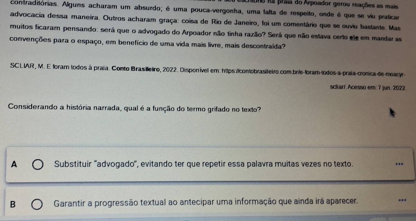 escriono nã praia do Arpoador gerou reações as mais
contraditórias. Alguns acharam um absurdo; é uma pouca-vergonha, uma falta de respeito, onde é que se viu praticar
advocacia dessa maneira. Outros acharam graça: coisa de Rio de Janeiro, foi um comentário que se ouviu bastante. Mas
muitos ficaram pensando: será que o advogado do Arpoador não tinha razão? Será que não estava certo ele em mandar as
convenções para o espaço, em benefício de uma vida mais livre, mais descontraída?
SCLIAR, M. E foram todos à praia. Conto Brasileiro, 2022. Disponível em: https://contobrasileiro.com.br/e-foram todos-a praia-cronica de moacyr
scliar/. Acesso em: 7 jun. 2022.
Considerando a história narrada, qual é a função do termo grifado no texto?
A Substituir “advogado”, evitando ter que repetir essa palavra muitas vezes no texto. ..
B Garantir a progressão textual ao antecipar uma informação que ainda irá aparecer...