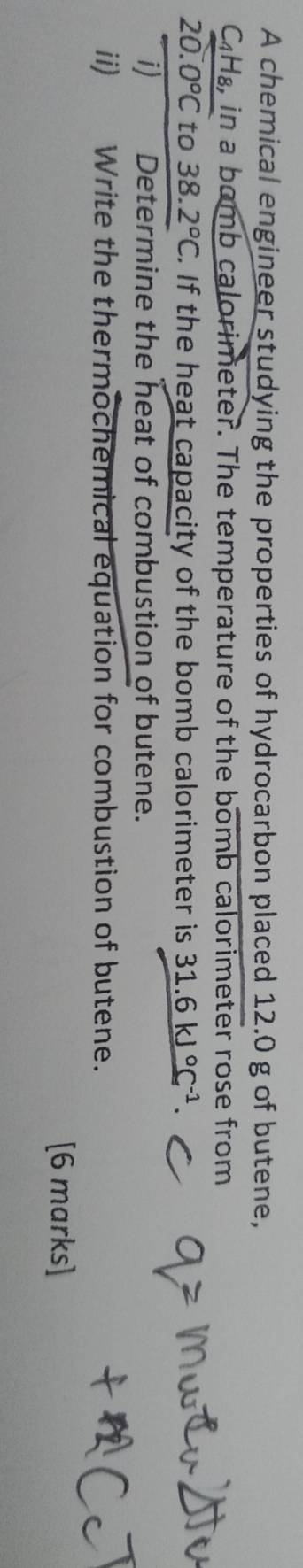 A chemical engineer studying the properties of hydrocarbon placed 12.0 g of butene,
C_4F ds, in a bomb calorimeter. The temperature of the bomb calorimeter rose from
20.0°C to 38 2°C. If the heat capacity of the bomb calorimeter is 31.6kJ°C^(-1). 
i) Determine the heat of combustion of butene. 
ii) Write the thermochemical equation for combustion of butene. 
[6 marks]