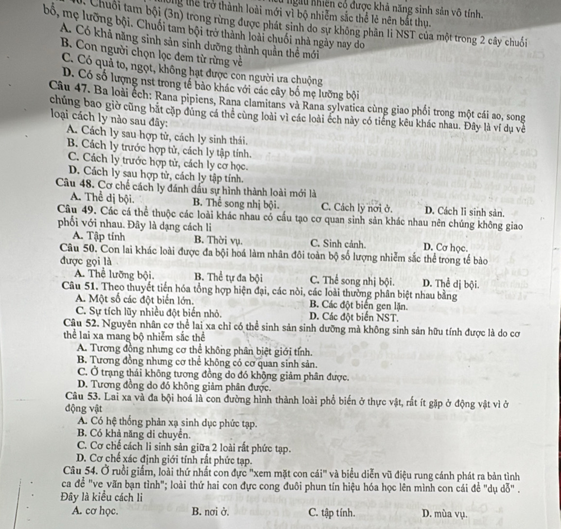 Su ngưu nhiên có được khả năng sinh sản vô tính.
long thể trở thành loài mới vì bộ nhiễm sắc thể lẻ nên bắt thụ.
v  Chuối tam bội (3n) trong rừng được phát sinh do sự không phân li NST của một trong 2 cây chuối
bố, mẹ lưỡng bội. Chuối tam bội trở thành loài chuối nhà ngày nay do
A. Có khả năng sinh sản sinh dưỡng thành quần thể mới
B. Con người chọn lọc đem từ rừng về
C. Có quả to, ngọt, không hạt được con người ưa chuộng
D. Có số lượng nst trong tế bào khác với các cây bố mẹ lưỡng bội
Câu 47. Ba loài ếch: Rana pipiens, Rana clamitans và Rana sylvatica cùng giao phối trong một cái ao, song
chúng bao giờ cũng bắt cặp dùng cá thể cùng loài vì các loài ếch này có tiếng kêu khác nhau. Đây là ví dụ về
loại cách ly nào sau đây:
A. Cách ly sau hợp tử, cách ly sinh thái.
B. Cách ly trước hợp tử, cách ly tập tính.
C. Cách ly trước hợp tử, cách ly cơ học.
D. Cách ly sau hợp tử, cách ly tập tính.
Câu 48. Cơ chế cách ly đánh dấu sự hình thành loài mới là
A. Thể dị bội. B. Thể song nhị bội. C. Cách ly nơi ở. D. Cách li sinh sản.
Câu 49. Các cá thể thuộc các loài khác nhau có cấu tạo cơ quan sinh sản khác nhau nên chúng không giao
phối với nhau. Đây là dạng cách li
A. Tập tính B. Thời vụ. C. Sinh cảnh. D. Cơ học.
Câu 50. Con lai khác loài được đa bội hoá làm nhân đôi toàn bộ số lượng nhiễm sắc thể trong tế bào
được gọi là
A. Thể lưỡng bội. B. Thể tự đa bội C. Thể song nhị bội. D. Thể dị bội.
Câu 51. Theo thuyết tiến hóa tổng hợp hiện đại, các nòi, các loài thường phân biệt nhau bằng
A. Một số các đột biến lớn. B. Các đột biển gen lặn.
C. Sự tích lũy nhiều đột biến nhỏ. D. Các đột biến NST.
Câu 52. Nguyên nhân cơ thể lai xa chỉ có thể sinh sản sinh dưỡng mà không sinh sản hữu tính được là do cơ
thể lai xa mang bộ nhiễm sắc thể
A. Tương đồng nhưng cơ thể không phân biệt giới tỉnh.
B. Tương đồng nhưng cơ thể không có cơ quan sinh sản.
C. Ở trạng thái không tương đồng do đó không giảm phân được.
D. Tương đồng do đó không giảm phân được.
Câu 53. Lai xa và đa bội hoá là con đường hình thành loài phổ biến ở thực vật, rất ít gặp ở động vật vì ở
động vật
A. Có hệ thống phản xạ sinh dục phức tạp.
B. Có khả năng di chuyển.
C. Cơ chế cách li sinh sản giữa 2 loài rất phức tạp.
D. Cơ chế xác định giới tính rất phức tạp.
Câu 54. Ở ruồi giấm, loài thứ nhất con đực "xem mặt con cái" và biểu diễn vũ điệu rung cánh phát ra bản tình
ca đề "ve vãn bạn tình"; loài thứ hai con đực cong đuôi phun tín hiệu hóa học lên mình con cái đề "dụ dỗ" .
Đây là kiểu cách li
A. cơ học. B. nơi ở. C. tập tính. D. mùa vụ.