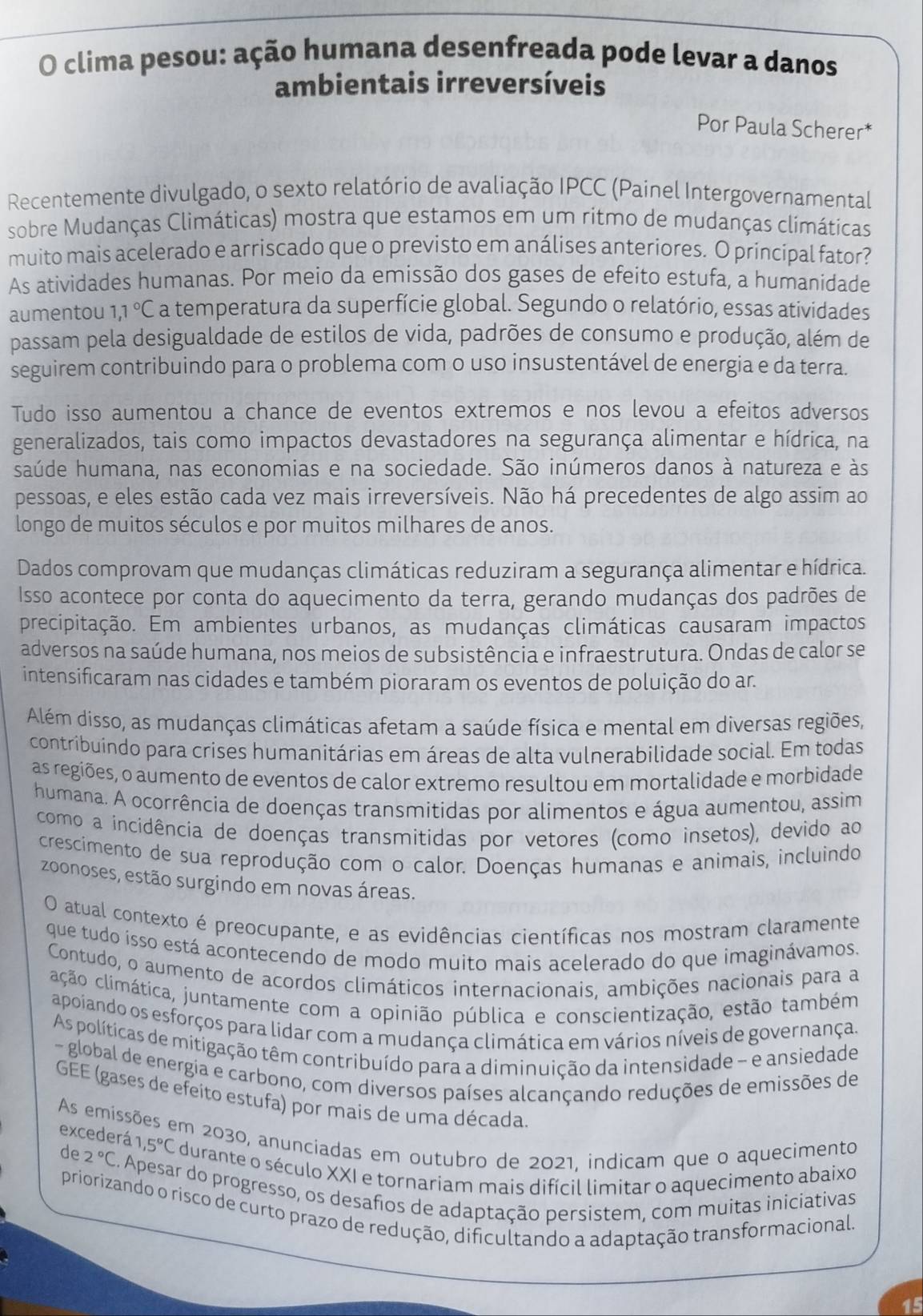 clima pesou: ação humana desenfreada pode levar a danos
ambientais irreversíveis
Por Paula Scherer*
Recentemente divulgado, o sexto relatório de avaliação IPCC (Painel Intergovernamental
sobre Mudanças Climáticas) mostra que estamos em um ritmo de mudanças climáticas
muito mais acelerado e arriscado que o previsto em análises anteriores. O principal fator?
As atividades humanas. Por meio da emissão dos gases de efeito estufa, a humanidade
aumentou 1.1°C a temperatura da superfície global. Segundo o relatório, essas atividades
passam pela desigualdade de estilos de vida, padrões de consumo e produção, além de
seguirem contribuindo para o problema com o uso insustentável de energia e da terra.
Tudo isso aumentou a chance de eventos extremos e nos levou a efeitos adversos
generalizados, tais como impactos devastadores na segurança alimentar e hídrica, na
saúde humana, nas economias e na sociedade. São inúmeros danos à natureza e às
pessoas, e eles estão cada vez mais irreversíveis. Não há precedentes de algo assim ao
longo de muitos séculos e por muitos milhares de anos.
Dados comprovam que mudanças climáticas reduziram a segurança alimentar e hídrica.
Isso acontece por conta do aquecimento da terra, gerando mudanças dos padrões de
precipitação. Em ambientes urbanos, as mudanças climáticas causaram impactos
adversos na saúde humana, nos meios de subsistência e infraestrutura. Ondas de calor se
intensificaram nas cidades e também pioraram os eventos de poluição do ar.
Além disso, as mudanças climáticas afetam a saúde física e mental em diversas regiões,
contribuindo para críses humanitárias em áreas de alta vulnerabilidade social. Em todas
as regiões, o aumento de eventos de calor extremo resultou em mortalidade e morbidade
humana. A ocorrência de doenças transmitidas por alimentos e água aumentou, assim
como a incidência de doenças transmitidas por vetores (como insetos), devido ao
crescimento de sua reprodução com o calor. Doenças humanas e animais, incluindo
zoonoses, estão surgindo em novas áreas.
O atual contexto é preocupante, e as evidências científicas nos mostram claramente
que tudo isso está acontecendo de modo muito mais acelerado do que imaginávamos.
Contudo, o aumento de acordos climáticos internacionais, ambições nacionais para a
cação climática, juntamente com a opinião pública e conscientização, estão também
apoiando os esforços para lidar com a mudança climática em vários níveis de governança.
As políticas de mitigação têm contribuído para a diminuição da intensidade - e ansiedade
- global de energia e carbono, com diversos países alcançando reduções de emissões de
GEE (gases de efeito estufa) por mais de uma década
excederá
As emissões em 2030, anunciadas em outubro de 2021, indicam que o aquecimento 1,5°C durante o século XXI e tornariam mais difícil limitar o aquecimento abaixo
de 2°C C. Apesar do progresso, os desafios de adaptação persistem, com muitas iniciativas
priorizando o risco de curto prazo de redução, dificultando a adaptação transformacional.