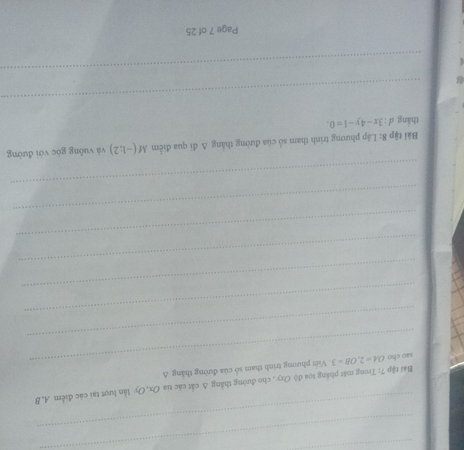 Bài tập 7: Trong mặt phẳng tọa độ Oxy, cho đường thắng Δ cắt các tia Ox, Oy lần lượt tại các điểm A, B
sao cho OA=2, OB=3 Viết phương trình tham số của đường thắng A
_ 
_ 
_ 
_ 
_ 
_ 
_ 
Bài tập 8: Lập phương trình tham số của đường thẳng Δ đi qua điểm M(-1;2) và vuông góc với đường 
thắng d : 3x-4y-1=0. 
_ 
_ 
Page 7 of 25