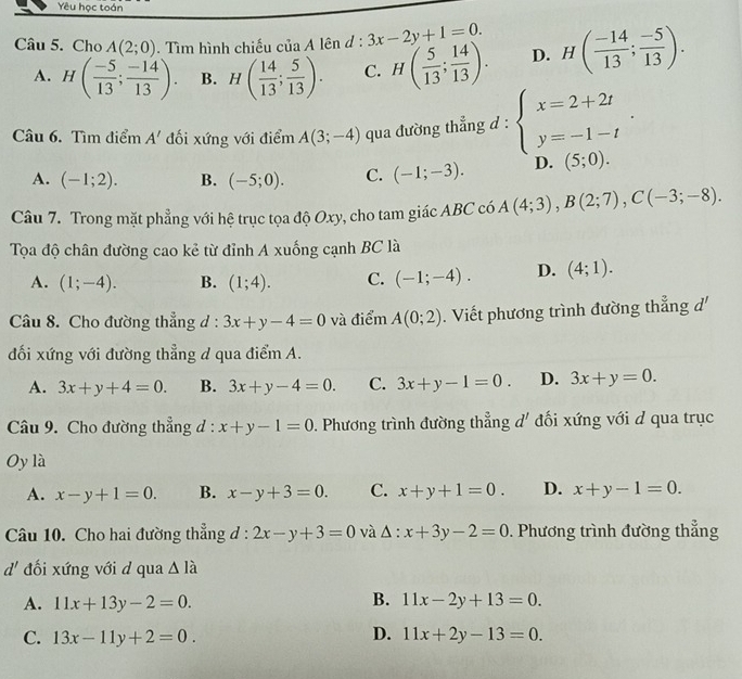 Yêu học toán
Câu 5. Cho A(2;0). Tìm hình chiếu của A lên d : + 3x-2y+1=0. H( (-14)/13 ; (-5)/13 ).
A. H( (-5)/13 ; (-14)/13 ). B. H( 14/13 ; 5/13 ). C. H( 5/13 ; 14/13 ). D.
Câu 6. Tìm điểm A' đối xứng với điểm A(3;-4) qua đường thẳng d : beginarrayl x=2+2t y=-1-tendarray. .
A. (-1;2). B. (-5;0). C. (-1;-3). D. (5;0).
Câu 7. Trong mặt phẳng với hệ trục tọa độ Oxy, cho tam giác ABC có A(4;3),B(2;7),C(-3;-8).
Tọa độ chân đường cao kẻ từ đỉnh A xuống cạnh BC là
A. (1;-4). B. (1;4). C. (-1;-4). D. (4;1).
Câu 8. Cho đường thẳng d : 3x+y-4=0 và điểm A(0;2). Viết phương trình đường thẳng d'
đối xứng với đường thẳng d qua điểm A.
A. 3x+y+4=0. B. 3x+y-4=0. C. 3x+y-1=0. D. 3x+y=0.
Câu 9. Cho đường thẳng d : x+y-1=0. Phương trình đường thẳng d' đối xứng với d qua trục
Oy là
A. x-y+1=0. B. x-y+3=0. C. x+y+1=0. D. x+y-1=0.
Câu 10. Cho hai đường thẳng đ : 2x-y+3=0 và △ :x+3y-2=0. Phương trình đường thẳng
d' đối xứng với d qua △ Ihat a
A. 11x+13y-2=0. B. 11x-2y+13=0.
C. 13x-11y+2=0. D. 11x+2y-13=0.