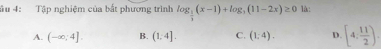 âu 4: Tập nghiệm của bất phương trình log _ 1/3 (x-1)+log _3(11-2x)≥ 0 là:
A. (-∈fty ;4]. B. (1;4]. C. (1;4). D. [4: 11/2 ).