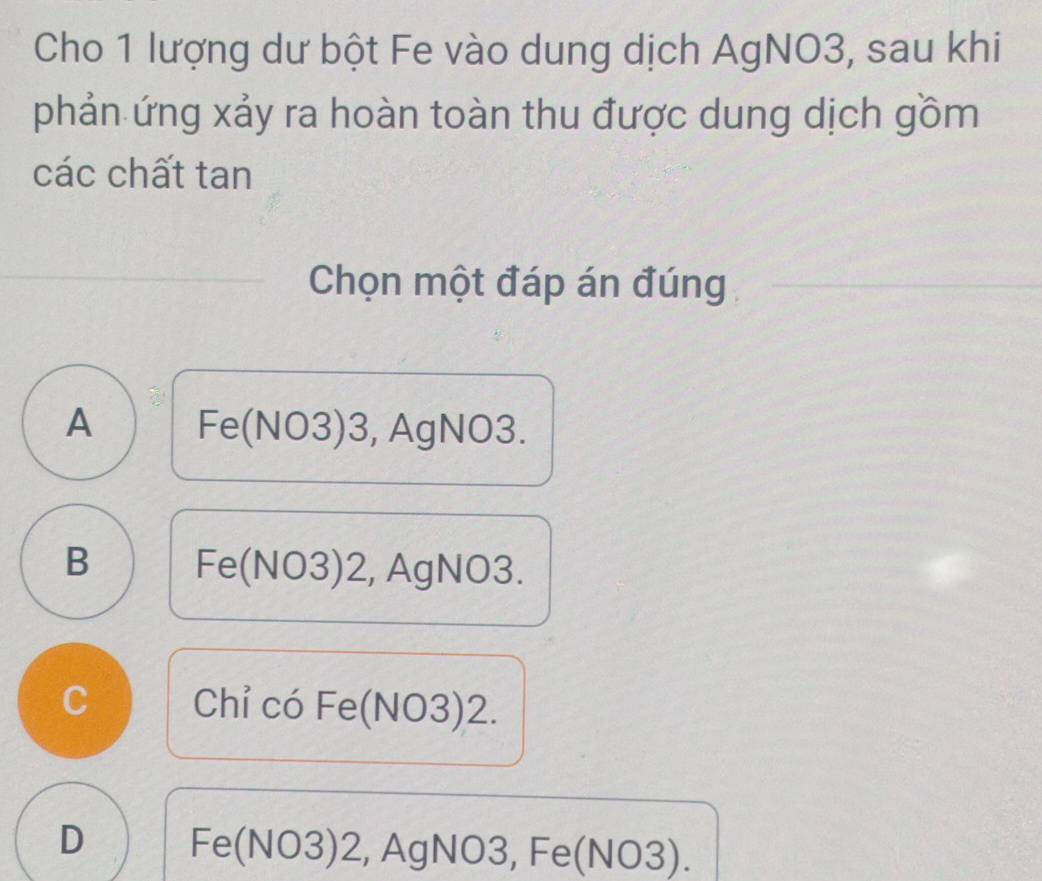 Cho 1 lượng dư bột Fe vào dung dịch AgNO3, sau khi
phản ứng xảy ra hoàn toàn thu được dung dịch gồm
các chất tan
Chọn một đáp án đúng
A Fe(NO3) 3, AgNO3.
B Fe(NO3) 2, AgNO3.
C Chỉ có Fe(NO3) 2.
D Fe(NO3) 2, AgNO3, Fe(NO3).