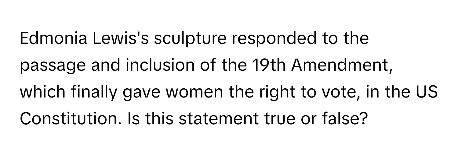 Edmonia Lewis's sculpture responded to the passage and inclusion of the 19th Amendment, which finally gave women the right to vote, in the US Constitution. Is this statement true or false?