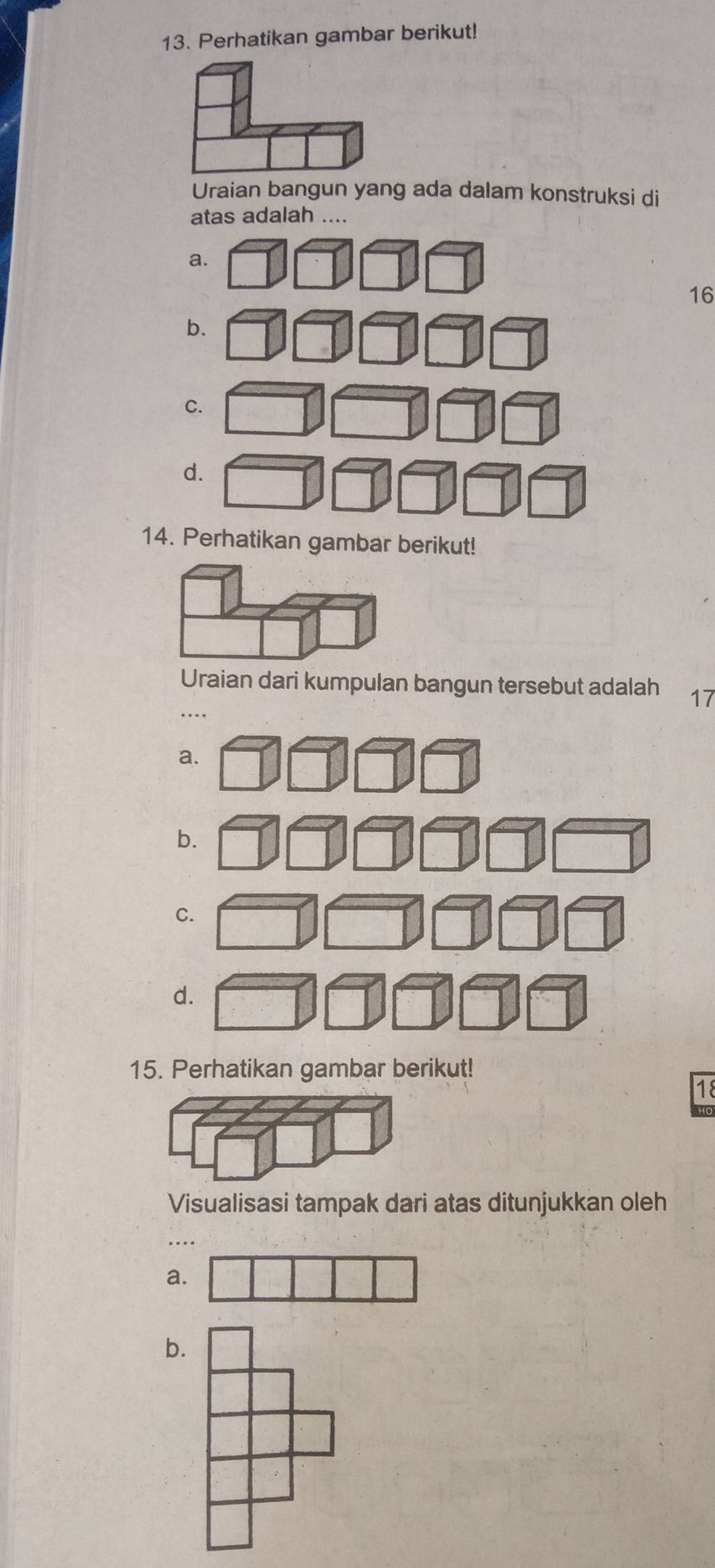 Perhatikan gambar berikut!
Uraian bangun yang ada dalam konstruksi di
atas adalah ....
a.
16
b.
C.
d.
14. Perhatikan gambar berikut!
Uraian dari kumpulan bangun tersebut adalah 17
a.
b.
C.
d.
15. Perhatikan gambar berikut!
18
Visualisasi tampak dari atas ditunjukkan oleh
a.
b.