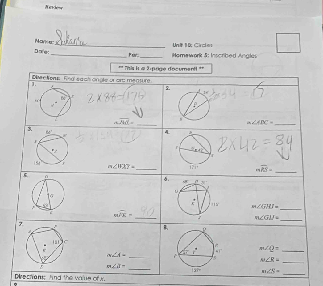 Review
Name:_ Unit 10: Circles
Date: _Per:_ Homework 5: Inscribed Angles
** This is a 2-page document! **
Directions: Find each angle or arc measure.
1
2.
_ mwidehat JML=
_ m∠ ABC=
3
4.
_ m∠ WXY=
_ mwidehat RS=
5. 
6.
m∠ GHJ= _
mwidehat FE= _
_
m∠ GIJ=
7. 
8.
m∠ Q= _
m∠ A= _
m∠ R= _
m∠ B= _
_ m∠ S=
Directions: Find the value of x.
。