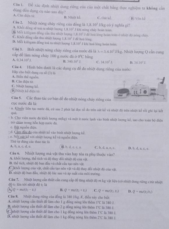 Để xác định nhiệt dung riêng của của một chất bằng thực nghiệm ta không cần
dùng dến dụng cụ nào sau dây?
A. Cân điện tử B. Nhiệt kể. C. Oát kể. D. Vôn kế
Câu 2. Nhiệt nóng chây riêng của đồng là 1.8.10^5 J/kg có ý nghĩa gi?
A. Khổi đồng sẽ toà ra nhiệt lượng 1,8.10^5 khi nóng cháy hoàn toàn.
Bì Mỗi kilōgam đồng cần thu nhiệt lượng 1.8.10^3J để hoá lóng hoàn toàn ở nhiệt độ nóng cháy.
C. Khổi đồng cần thu nhiệt lượng 1.8.10^5 J đế hoá lóng.
D. Mỗi kilôgam đồng toá ra nhiệt lượng 1.8.10^5 J khi hoá lóng hoàn toàn.
Câu 3. Biết nhiệt nóng chảy riêng của nước đá là lambda =3,4.10^5J/kg 1. Nhiệt lượng Q cần cung
cấp đề làm nóng chảy 100 g nước đã ở 0°C bàng
A. 0.34.10^3J. B. 340.10^5J. C. 34.10^7J. D. 34.10^3J.
Câu 4. Hình bên dưới là các dụng cụ đề đo nhiệt dung riêng của nước:
Hãy cho biết dụng cụ số (3) là
A. Biến thể nguồn.
B. Cân điện tử
C. Nhiệt lượng kế.
D)Nhiệt kể diện tử
Câu 5. Các thao tác cơ bản đề đo nhiệt nóng chây riêng c
cục nước đá là:
a. Khuậy liên tục nước đá, cứ sau 2 phút lại đọc số đo trên oát kế và nhiệt độ trên nhiệt kể rồi ghi lại kết
quá
b. Cho viên nước đá khổi lượng m(kg) và một ít nước lạnh vào bình nhiệt lượng kể, sao cho toàn bộ điện
trở chìm trong hỗn hợp nước đá,
c. Bật nguồn điện.
d. Cẩm đầu đo của nhiệt kế vào bình nhiệt lượng kế.
e. Nổi oật kể với nhiệt lượng kể và nguồn điện.
Thứ tự đứng các thao tác là
A. b, a, c, d, e B, b, d, e, c, a. C, b, d, a, c, c. D. b, d, a, c, c.
Câu 6. Nhiệt lượng mà vật thu vào hay tỏa ra phụ thuộc vào?
A. khổi lượng, thể tích và độ thay đổi nhiệt độ của vật
B. thể tích, nhiệt độ ban đầu và chất cầu tạo nên vật.
C. khổi lượng của vật, chất cấu tạo nên vật và độ thay đổi nhiệt độ của vật.
D. nhiệt độ ban đầu, nhiệt độ lúc sau và áp suất của môi trường.
Câu 7. Nhiệt lượng cần thiết cần cung cấp để tăng nhiệt độ m kg vật liệu (có nhiệt dung riêng c)từ nhiệt
độ tị lên tới nhiệt độ tạ là
A. Q=mc(t_2-t_1) B. Q=mc(t_2+t_1). C. Q=mc(t_2,t_1) D. Q=mc(t_2/t_1)
Câu 8, Nhiệt dung riêng của đồng là 380 J/kg. K, điều này cho biết
A. nhiệt lượng cần thiết để làm cho 1 g đồng nóng lên thêm 1°C là 380 J.
B. nhiệt lượng cần thiết để làm cho 2 g đồng nóng lên thêm 1°C là 380 J.
C nhiệt lượng cần thiết để làm cho 1 kg đồng nóng lên thêm 1°C là 380 J.
D. nhiệt lượng cần thiết để làm cho 1 kg đồng nóng lên thêm 2°C là 380 J.