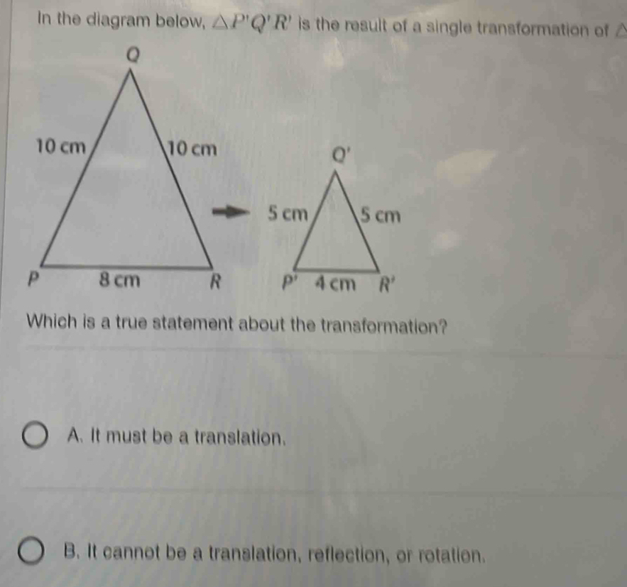 In the diagram below, △ P'Q'R' is the result of a single transformation of △

Which is a true statement about the transformation?
A. It must be a translation.
B. It cannot be a translation, reflection, or rotation.