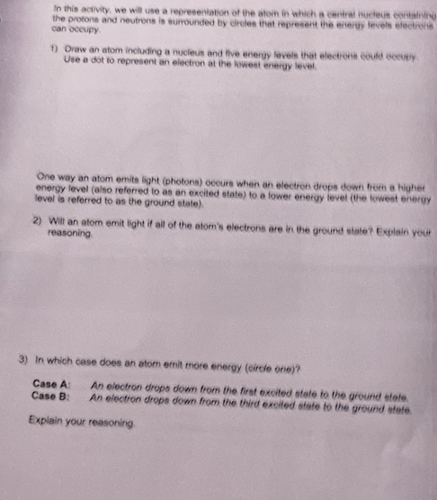 In this activity, we will use a representation of the atom in which a central nucleus containing 
the protons and neutrons is surrounded by circles that represent the energy levels efectrons 
can occupy. 
1) Draw an atom including a nucieus and five energy levels that electrons could occubly 
Use a dot to represent an electron at the lowest energy level. 
One way an atom emits light (photons) occurs when an electron drops down from a higher 
energy level (also referred to as an excited state) to a lower energy level (the lowest energy 
level is referred to as the ground state). 
2) Will an atom emit light if all of the atom's electrons are in the ground state? Explain your 
reasoning. 
3) In which case does an atom emit more energy (circle one)? 
Case A: An electron drops down from the first excited state to the ground state. 
Case B: An electron drops down from the third excited state to the ground state. 
Explain your reasoning.