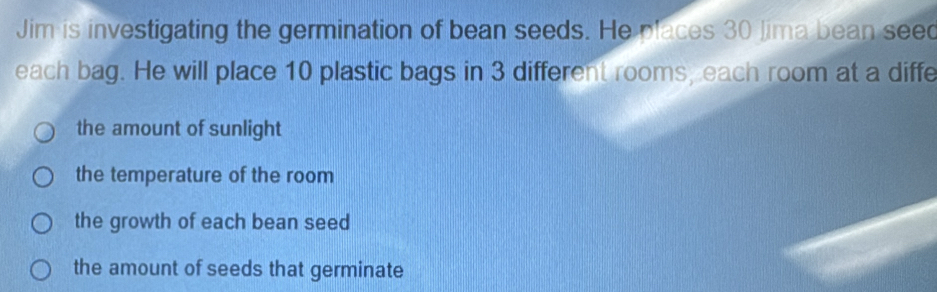 Jim is investigating the germination of bean seeds. He places 30 Jima bean seed
each bag. He will place 10 plastic bags in 3 different rooms, each room at a diffe
the amount of sunlight
the temperature of the room
the growth of each bean seed
the amount of seeds that germinate