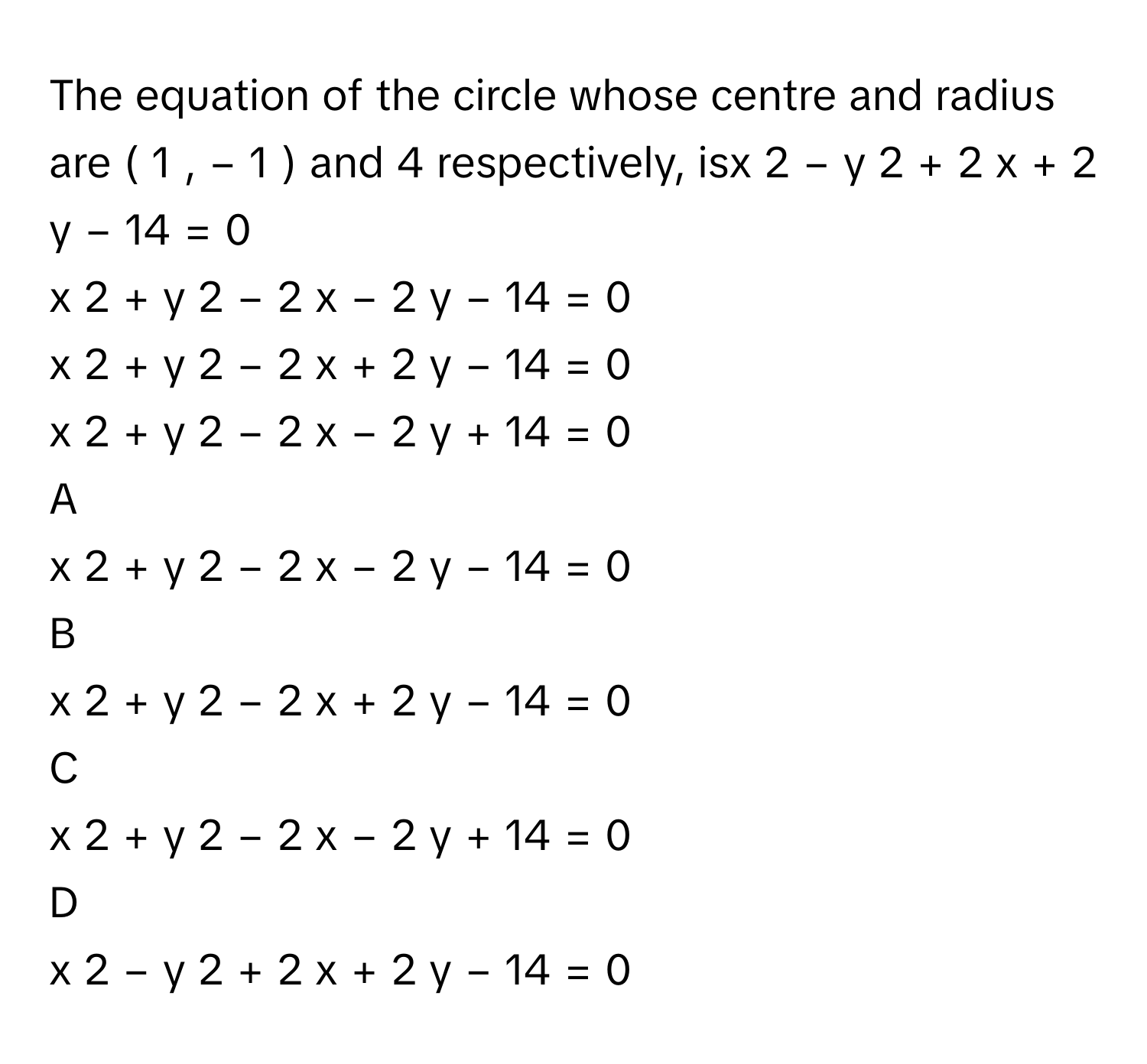 The equation of the circle whose centre and radius are (  1  ,  −  1  )       and 4      respectively, isx     2      −  y     2      +  2  x  +  2  y  −  14  =  0     
x     2      +  y     2      −  2  x  −  2  y  −  14  =  0     
x     2      +  y     2      −  2  x  +  2  y  −  14  =  0     
x     2      +  y     2      −  2  x  −  2  y  +  14  =  0     

A  
x     2      +  y     2      −  2  x  −  2  y  −  14  =  0      


B  
x     2      +  y     2      −  2  x  +  2  y  −  14  =  0      


C  
x     2      +  y     2      −  2  x  −  2  y  +  14  =  0      


D  
x     2      −  y     2      +  2  x  +  2  y  −  14  =  0