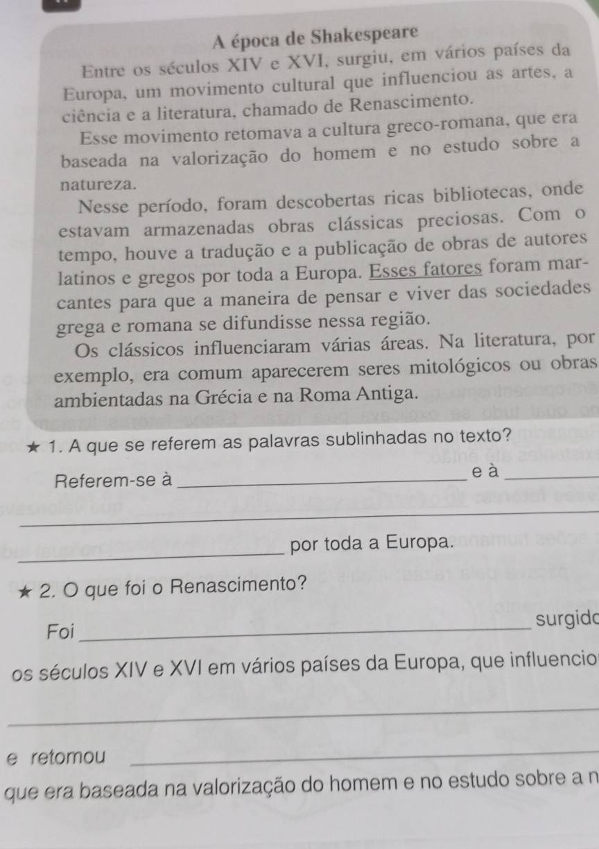 A época de Shakespeare 
Entre os séculos XIV e XVI, surgiu, em vários países da 
Europa, um movimento cultural que influenciou as artes, a 
ciência e a literatura, chamado de Renascimento. 
Esse movimento retomava a cultura greco-romana, que era 
baseada na valorização do homem e no estudo sobre a 
natureza. 
Nesse período, foram descobertas ricas bibliotecas, onde 
estavam armazenadas obras clássicas preciosas. Com o 
tempo, houve a tradução e a publicação de obras de autores 
latinos e gregos por toda a Europa. Esses fatores foram mar- 
cantes para que a maneira de pensar e viver das sociedades 
grega e romana se difundisse nessa região. 
Os clássicos influenciaram várias áreas. Na literatura, por 
exemplo, era comum aparecerem seres mitológicos ou obras 
ambientadas na Grécia e na Roma Antiga. 
1. A que se referem as palavras sublinhadas no texto? 
Referem-se à_ 
e à_ 
_ 
_ 
por toda a Europa. 
2. O que foi o Renascimento? 
Foi_ surgido 
os séculos XIV e XVI em vários países da Europa, que influencio 
_ 
e retomou 
_ 
que era baseada na valorização do homem e no estudo sobre a n