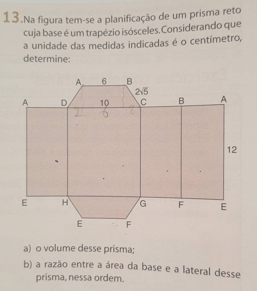 Na figura tem-se a planificação de um prisma reto
cuja base é um trapézio isósceles.Considerando que
a unidade das medidas indicadas é o centímetro,
determine:
a) o volume desse prisma;
b) a razão entre a área da base e a lateral desse
prisma, nessa ordem.