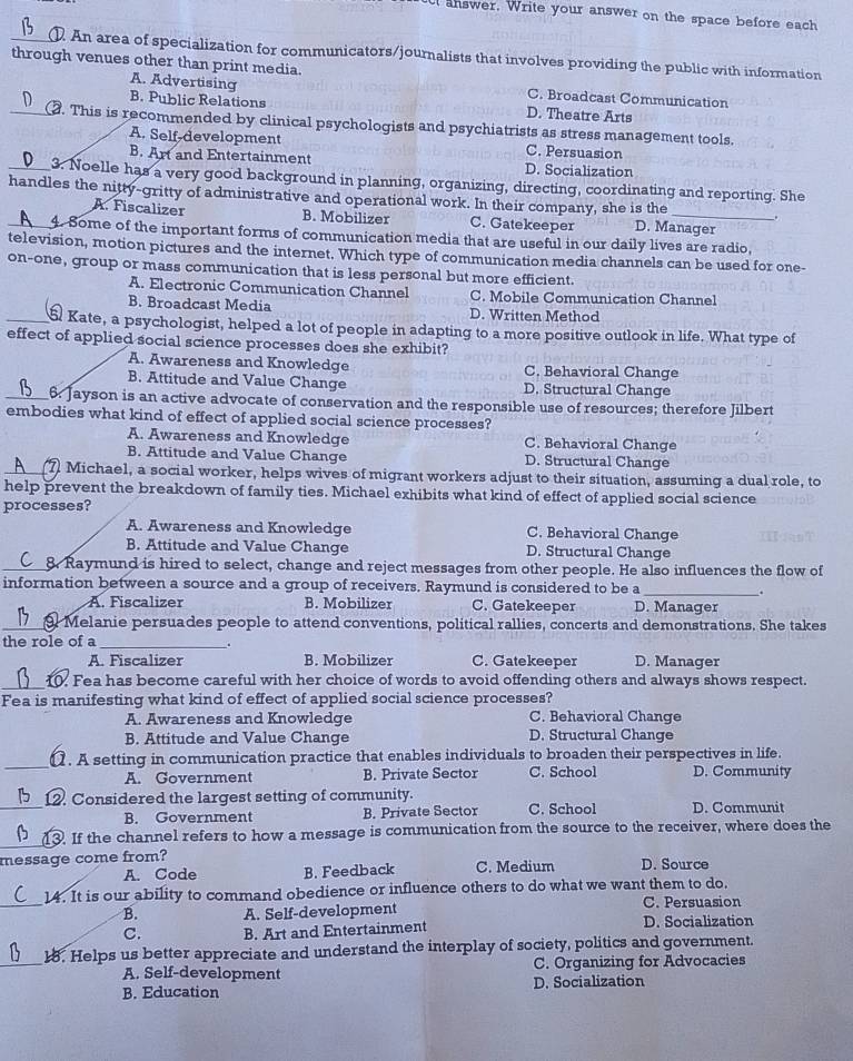 ct answer. Write your answer on the space before each
_. An area of specialization for communicators/journalists that involves providing the public with information
through venues other than print media.
A. Advertising C. Broadcast Communication
B. Public Relations D. Theatre Arts
_. This is recommended by clinical psychologists and psychiatrists as stress management tools.
A. Self-development C. Persuasion
B. Art and Entertainment D. Socialization
_3. Noelle has a very good background in planning, organizing, directing, coordinating and reporting. She
handles the nitty-gritty of administrative and operational work. In their company, she is the _.
A. Fiscalizer B. Mobilizer C. Gatekeeper D. Manager
4. Some of the important forms of communication media that are useful in our daily lives are radio,
television, motion pictures and the internet. Which type of communication media channels can be used for one-
on-one, group or mass communication that is less personal but more efficient.
A. Electronic Communication Channel C. Mobile Communication Channel
B. Broadcast Media D. Written Method
_ Kate, a psychologist, helped a lot of people in adapting to a more positive outlook in life. What type of
effect of applied social science processes does she exhibit?
A. Awareness and Knowledge C. Behavioral Change
B. Attitude and Value Change D. Structural Change
_6. Jayson is an active advocate of conservation and the responsible use of resources; therefore Jilbert
embodies what kind of effect of applied social science processes?
A. Awareness and Knowledge C. Behavioral Change
B. Attitude and Value Change D. Structural Change
_7 Michael, a social worker, helps wives of migrant workers adjust to their situation, assuming a dual role, to
help prevent the breakdown of family ties. Michael exhibits what kind of effect of applied social science
processes?
A. Awareness and Knowledge C. Behavioral Change
B. Attitude and Value Change D. Structural Change
_8. Raymund is hired to select, change and reject messages from other people. He also influences the flow of
information between a source and a group of receivers. Raymund is considered to be a_ .
A. Fiscalizer B. Mobilizer C. Gatekeeper D. Manager
_Melanie persuades people to attend conventions, political rallies, concerts and demonstrations. She takes
the role of a_
.
A. Fiscalizer B. Mobilizer C. Gatekeeper D. Manager
_10. Fea has become careful with her choice of words to avoid offending others and always shows respect.
Fea is manifesting what kind of effect of applied social science processes?
A. Awareness and Knowledge C. Behavioral Change
B. Attitude and Value Change D. Structural Change
_1. A setting in communication practice that enables individuals to broaden their perspectives in life.
A. Government B. Private Sector C. School D. Community
_12. Considered the largest setting of community. C. School D. Communit
B. Government B. Private Sector
_13. If the channel refers to how a message is communication from the source to the receiver, where does the
message come from? C. Medium D. Source
A. Code B. Feedback
_
14. It is our ability to command obedience or influence others to do what we want them to do.
C. Persuasion
B. A. Self-development D. Socialization
C. B. Art and Entertainment
_
18. Helps us better appreciate and understand the interplay of society, politics and government.
A. Self-development C. Organizing for Advocacies
B. Education D. Socialization