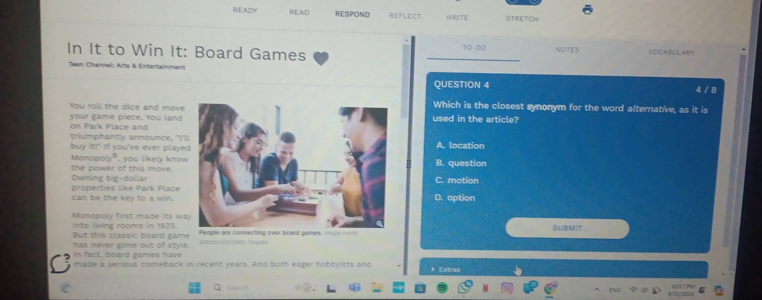 READY READ RESPOND REFLECT WRITE STRETCH
In It to Win It: Board Games TO-DO NOTES
VOCABULARY
Teen Channel: Arts & Entertainment
QUESTION 4 4 / 8
You roll the dice and move
Which is the closest synonym for the word alternative, as it is
your game piece. You landused in the article?
on Park Place and
triumphantly announce, "I'
buy it!" If you've ever playeA. location
Monopoly®, you likely knoB. question
the power of this move.
Owning big-dollarC. motion
properties like Park Place
can be the key to a win. D. option
Monopoly first made its wa
into living rooms in 1935. SUBMIT
But this classic board game
has never gone out of style. aldomunlo Betty Images
In fact, board games have
made a serious comeback in recent years. And both eager hobbyists and Extras
N
1017 PM
3 21 2024