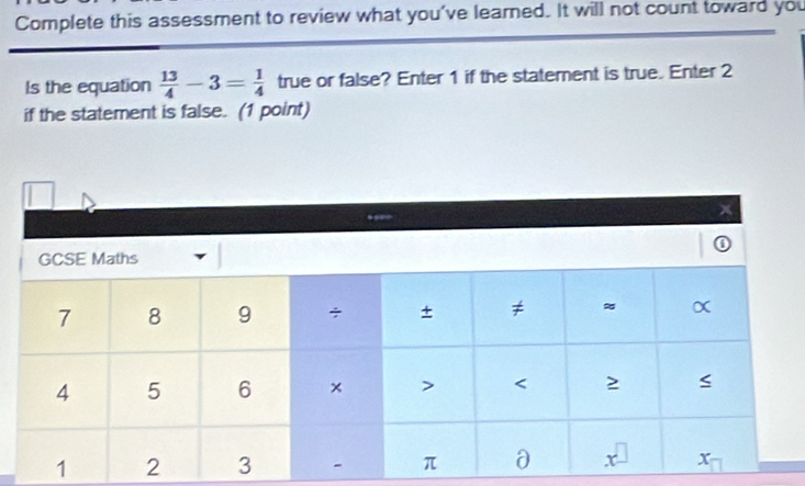 Complete this assessment to review what you've learned. It will not count toward you 
Is the equation  13/4 -3= 1/4  true or false? Enter 1 if the statement is true. Enter 2
if the statement is false. (1 point)
x