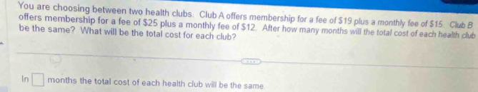 You are choosing between two health clubs. Club A offers membership for a fee of $19 plus a monthly fee of $15. Club B 
offers membership for a fee of $25 plus a monthly fee of $12. After how many months will the total cost of each health club 
be the same? What will be the total cost for each club? 
In □ months the total cost of each health club will be the same.