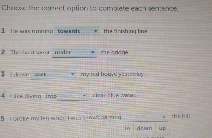 Choose the correct option to complete each sentence. 
1 He was running towards the finishing line. 
2 The boat went under the bridge. 
3 l drove past my old house yesterday. 
4 I like diving into clear blue water. 
5 I broke my leg when I was snowboarding_ the hill. 
in down up