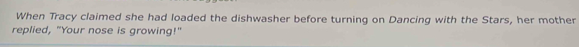 When Tracy claimed she had loaded the dishwasher before turning on Dancing with the Stars, her mother 
replied, "Your nose is growing!"